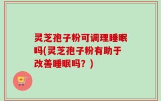 灵芝孢子粉可调理睡眠吗(灵芝孢子粉有助于改善睡眠吗？)