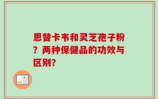 恩替卡韦和灵芝孢子粉？两种保健品的功效与区别？