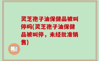 灵芝孢子油保健品被叫停吗(灵芝孢子油保健品被叫停，未经批准销售)
