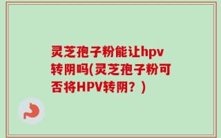 灵芝孢子粉能让hpv转阴吗(灵芝孢子粉可否将HPV转阴？)