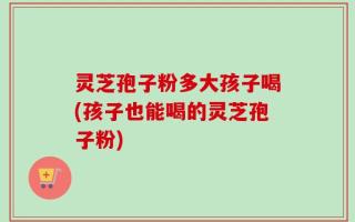 灵芝孢子粉多大孩子喝(孩子也能喝的灵芝孢子粉)