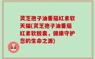 灵芝孢子油番茄红素软天猫(灵芝孢子油番茄红素软胶囊，健康守护您的生命之源)