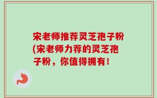 宋老师推荐灵芝孢子粉(宋老师力荐的灵芝孢子粉，你值得拥有！