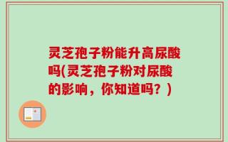 灵芝孢子粉能升高尿酸吗(灵芝孢子粉对尿酸的影响，你知道吗？)