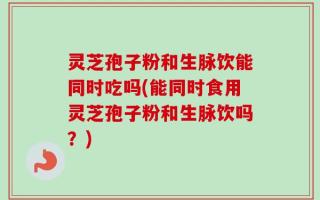 灵芝孢子粉和生脉饮能同时吃吗(能同时食用灵芝孢子粉和生脉饮吗？)
