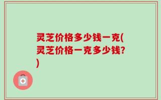 灵芝价格多少钱一克(灵芝价格一克多少钱？)