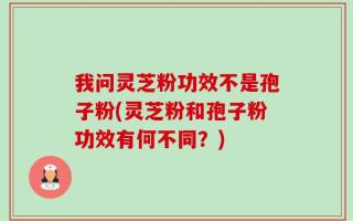 我问灵芝粉功效不是孢子粉(灵芝粉和孢子粉功效有何不同？)