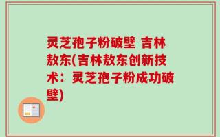 灵芝孢子粉破壁 吉林敖东(吉林敖东创新技术：灵芝孢子粉成功破壁)