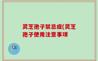 灵芝孢子禁忌症(灵芝孢子使用注意事项