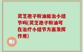 灵芝孢子粉油能治小结节吗(灵芝孢子粉油可在治疗小结节方面发挥作用)