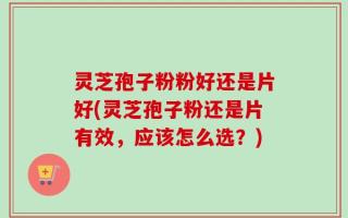 灵芝孢子粉粉好还是片好(灵芝孢子粉还是片有效，应该怎么选？)