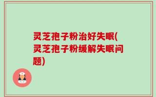 灵芝孢子粉治好失眠(灵芝孢子粉缓解失眠问题)