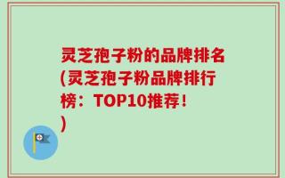灵芝孢子粉的品牌排名(灵芝孢子粉品牌排行榜：TOP10推荐！)
