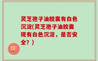 灵芝孢子油胶囊有白色沉淀(灵芝孢子油胶囊现有白色沉淀，是否安全？)