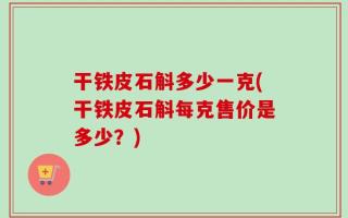 干铁皮石斛多少一克(干铁皮石斛每克售价是多少？)