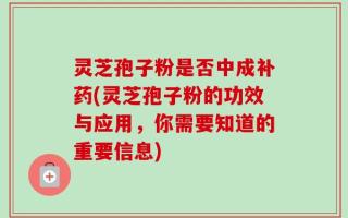 灵芝孢子粉是否中成补药(灵芝孢子粉的功效与应用，你需要知道的重要信息)