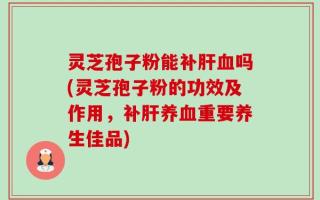 灵芝孢子粉能补肝血吗(灵芝孢子粉的功效及作用，补肝养血重要养生佳品)