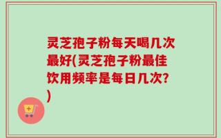 灵芝孢子粉每天喝几次最好(灵芝孢子粉最佳饮用频率是每日几次？)