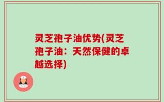 灵芝孢子油优势(灵芝孢子油：天然保健的卓越选择)