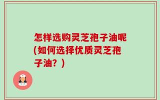 怎样选购灵芝孢子油呢(如何选择优质灵芝孢子油？)