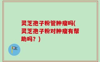灵芝孢子粉管肿瘤吗(灵芝孢子粉对肿瘤有帮助吗？)