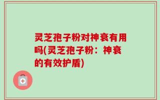 灵芝孢子粉对神衰有用吗(灵芝孢子粉：神衰的有效护盾)