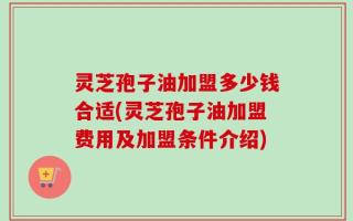 灵芝孢子油加盟多少钱合适(灵芝孢子油加盟费用及加盟条件介绍)