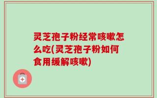 灵芝孢子粉经常咳嗽怎么吃(灵芝孢子粉如何食用缓解咳嗽)