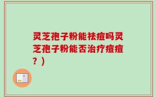 灵芝孢子粉能祛痘吗灵芝孢子粉能否治疗痘痘？)