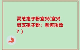 灵芝孢子粉宜兴(宜兴灵芝孢子粉：有何功效？)