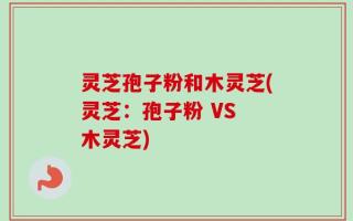 灵芝孢子粉和木灵芝(灵芝：孢子粉 VS 木灵芝)