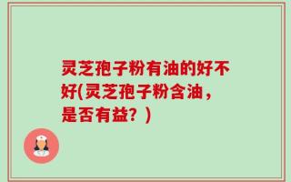 灵芝孢子粉有油的好不好(灵芝孢子粉含油，是否有益？)