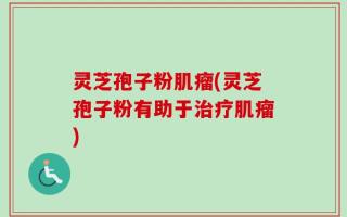 灵芝孢子粉肌瘤(灵芝孢子粉有助于治疗肌瘤)