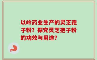 以岭药业生产的灵芝孢子粉？探究灵芝孢子粉的功效与用途？