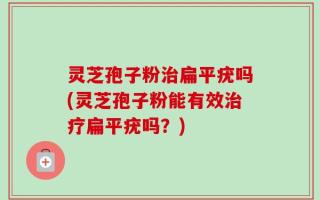 灵芝孢子粉治扁平疣吗(灵芝孢子粉能有效治疗扁平疣吗？)