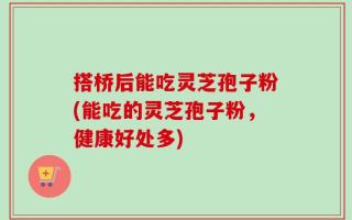 搭桥后能吃灵芝孢子粉(能吃的灵芝孢子粉，健康好处多)