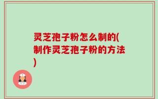 灵芝孢子粉怎么制的(制作灵芝孢子粉的方法)