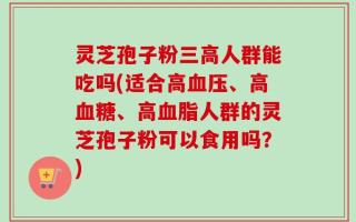 灵芝孢子粉三高人群能吃吗(适合高血压、高血糖、高血脂人群的灵芝孢子粉可以食用吗？)
