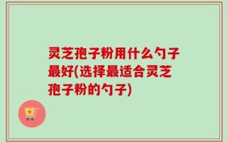 灵芝孢子粉用什么勺子最好(选择最适合灵芝孢子粉的勺子)