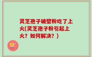 灵芝孢子破壁粉吃了上火(灵芝孢子粉引起上火？如何解决？)