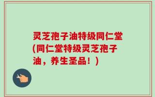 灵芝孢子油特级同仁堂(同仁堂特级灵芝孢子油，养生圣品！)