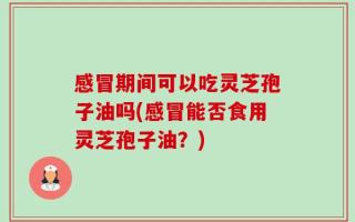 感冒期间可以吃灵芝孢子油吗(感冒能否食用灵芝孢子油？)