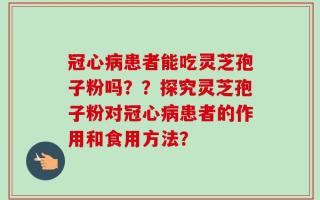 冠心病患者能吃灵芝孢子粉吗？？探究灵芝孢子粉对冠心病患者的作用和食用方法？