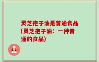 灵芝孢子油是普通食品(灵芝孢子油：一种普通的食品)