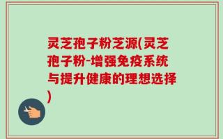 灵芝孢子粉芝源(灵芝孢子粉-增强免疫系统与提升健康的理想选择)
