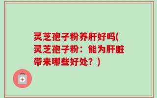 灵芝孢子粉养肝好吗(灵芝孢子粉：能为肝脏带来哪些好处？)