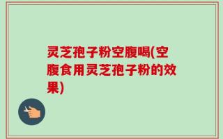 灵芝孢子粉空腹喝(空腹食用灵芝孢子粉的效果)