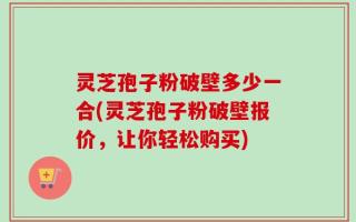 灵芝孢子粉破壁多少一合(灵芝孢子粉破壁报价，让你轻松购买)