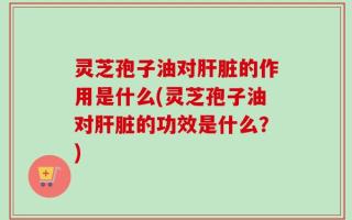 灵芝孢子油对肝脏的作用是什么(灵芝孢子油对肝脏的功效是什么？)
