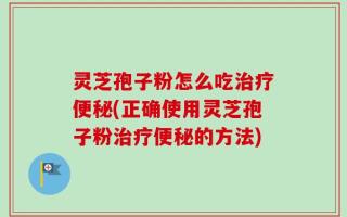 灵芝孢子粉怎么吃治疗便秘(正确使用灵芝孢子粉治疗便秘的方法)